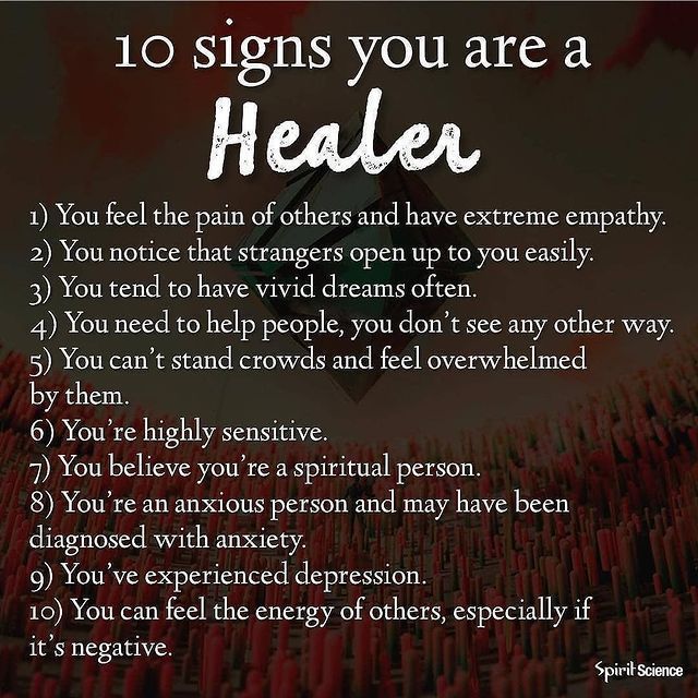 10 Signs you are a Healer. 1) You feel the pain of others and have extreme empathy. 2) You notice that strangers open up to you easily. 3) You tend to have vivid dreams often. 4) You need to help people, you don't see any other way. 5) You can't stand crowds and feel overwhelmed by them. 6) You're highly sensitive. 7) You believe you're a spiritual person. 8) You're an anxious person and may have been diagnosed with anxiety. 9) You 've experienced depression. 10) You can feel the energy of others, especially if it's negative.