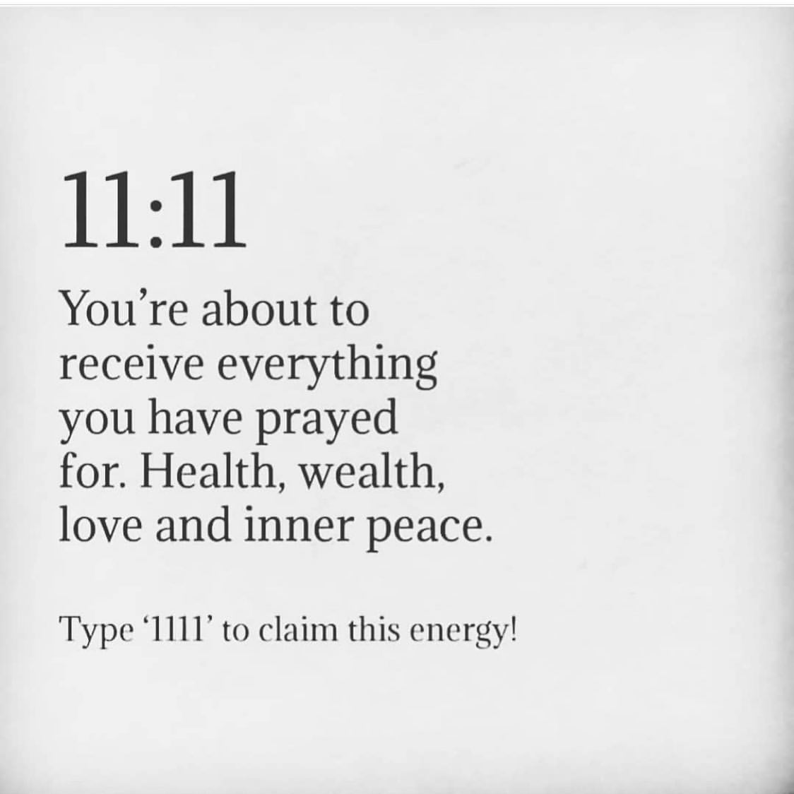 11:11 You're about to receive everything you have prayed for. Health, wealth, love and inner peace. Type "111" to claim this energy!