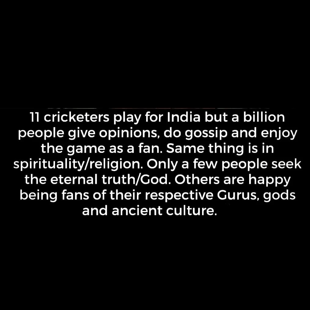 11 cricketers play for India but a billion people give opinions, do gossip and enjoy the game as a fan. Same thing is in spirituality/religion. Only a few people seek the eternal truth/God. Others are happy being fans of their respective Gurus, gods and ancient culture.