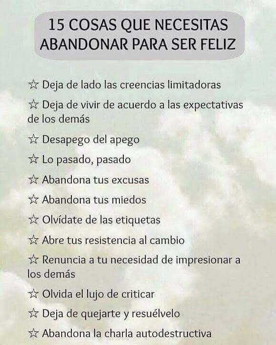 15 Cosas que necesitas abandonar para ser feliz.  Deja de lado las creencias limitadoras.  Deja de vivir de acuerdo a las expectativas de los demás.  Desapego del apego.  Lo pasado, pasado.  Abandona tus excusas.  Abandona tus miedos.  Olvídate de las etiquetas.  Abre tus resistencia al cambio.  Renuncia a tu necesidad de impresionar a los demás.  Olvida el lujo de criticar.  Deja de quejarte y resuélvelo.  Abandona la charla autodestructiva.