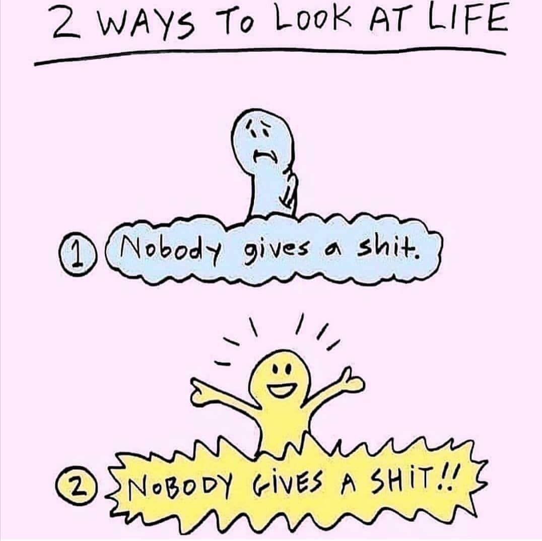 2 ways to look at life.  1. Nobody gives a shit.  2. Nobody gives a shit.