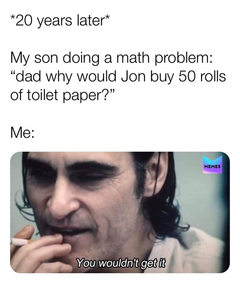 *20 years later*  My son doing a math problem: "dad why would Jon buy 50 rolls of toilet paper?"  Me: You wouldn't get it.