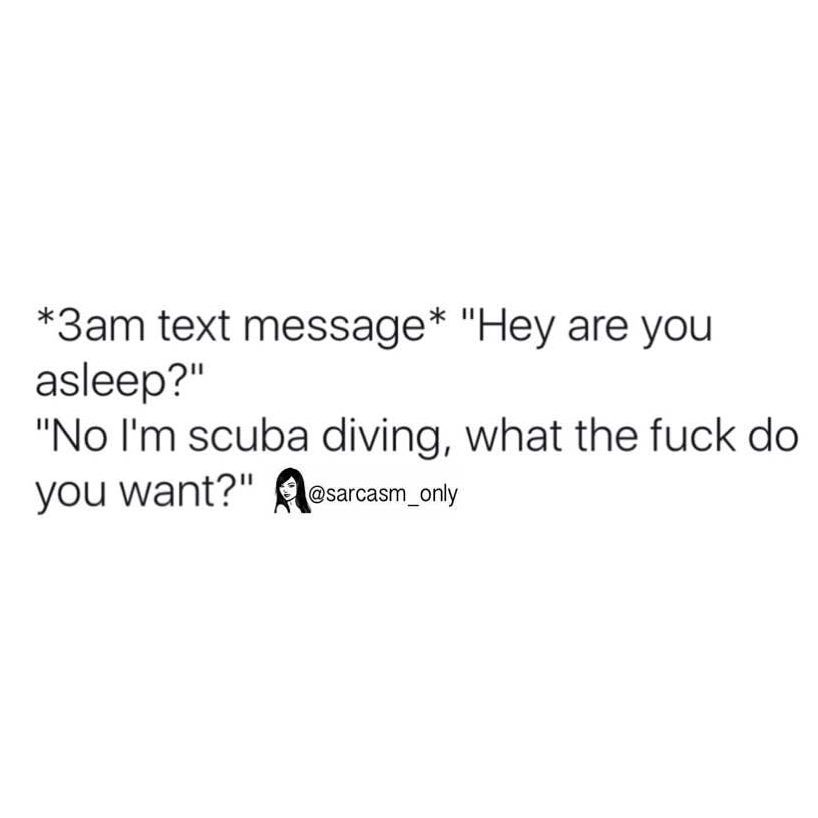 *3am text message* "Hey are you asleep?"  "No I'm scuba diving, what the fuck do you want?"