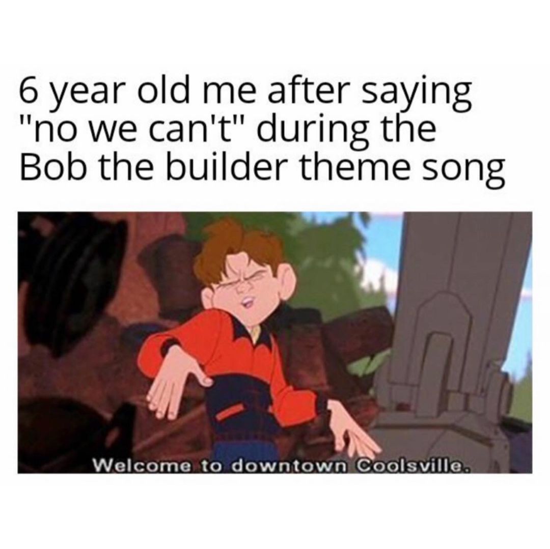 6 year old me after saying "no we can't" during the Bob the builder theme song. Welcome to downtown Coolsville.
