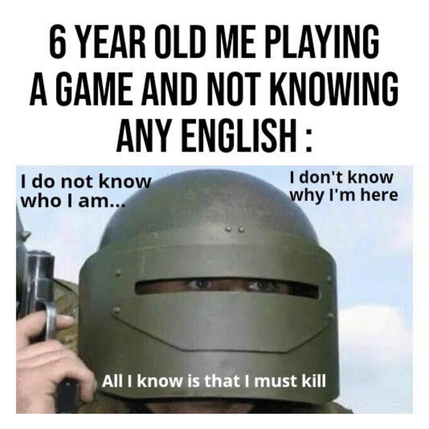 6 year old me playing a game and not knowing any English: I do not know who I am... I don't know why I'm here. All I know is that I must kill.