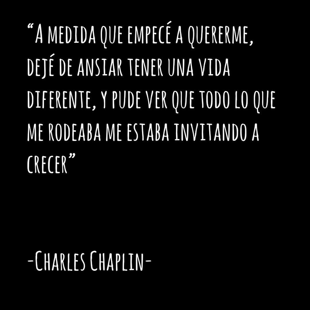 "A medida que empecé a quererme dejé de ansiar tener una vida diferente, y pude ver que todo lo que me rodeaba me estaba invitando a crecer". Charles Chaplin.