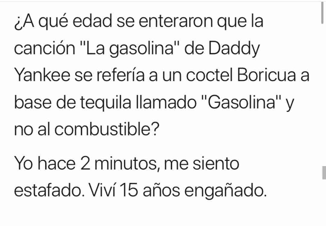 ¿A qué edad se enteraron que la canción "La gasolina" de Daddy Yankee se refería a un coctel Boricua a base de tequila llamado "Gasolina" y no al combustible? Yo hace 2 minutos, me siento estafado. Viví 15 años engañado.