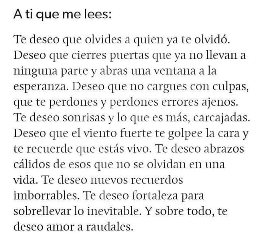 A ti que me lees: Te deseo que olvides a quien ya te olvidó. Deseo que cierres puertas que ya no llevan a ninguna parte y abras una ventana a la esperanza. Deseo que no cargues con culpas, que te perdones y perdones errores ajenos. Te deseo sonrisas y lo que es más, carcajadas. Deseo que el viento fuerte te golpee la cara y te recuerde que estás vivo. Te deseo abrazos cálidos de esos que no se olvidan en una vida. Te deseo nuevos recuerdos imborrables. Te deseo fortaleza para sobrellevar lo inevitable. Y sobre todo, te deseo amor a raudales.