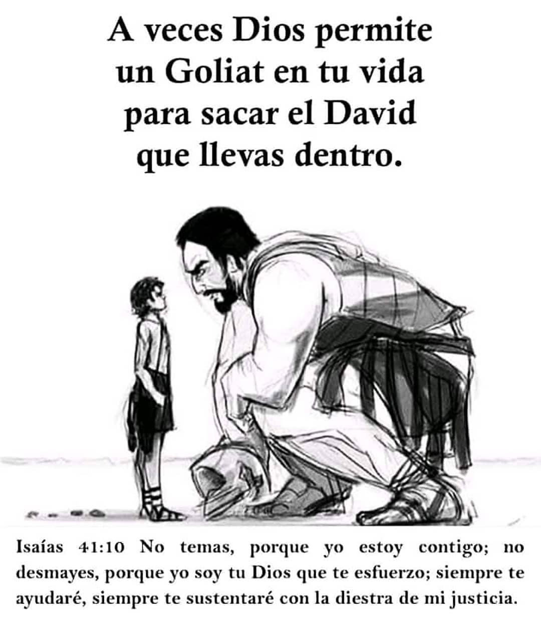 A veces Dios permite un Goliat en tu vida para sacar el David que llevas dentro.  Isaías 41:10 No temas, porque yo estoy contigo; no desmayes, porque yo soy tu Dios que te esfuerzo; siempre te ayudaré, siempre te sustentaré con la diestra de mi justicia.