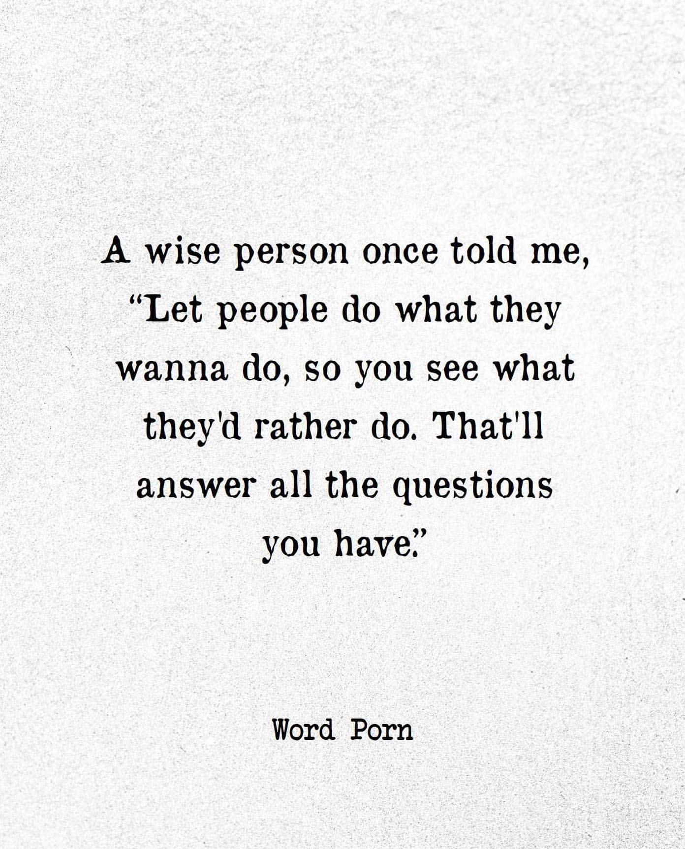 A wise person once told me, "Let people do what they wanna do, so you see what they'd rather do. That'll answer all the questions you have."
