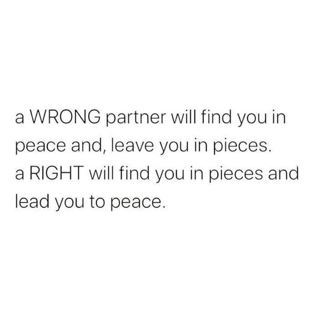 A wrong partner will find you in peace and, leave you in pieces. A right will find you in pieces and lead you to peace.