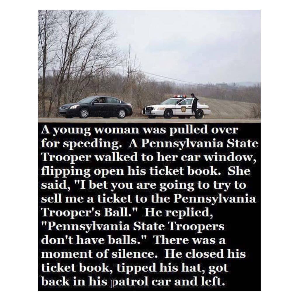 A young woman was pulled over for speeding. A Pennsylvania State Trooper walked to her car window, flipping open his ticket book. She said, "I bet you are going to try to sell me a ticket to the Pennsylvania Trooper's Ball." He replied, "Pennsylvania State Troopers don't have balls." There was a moment of silence. He closed his ticket book, tipped his hat, got back in his patrol car and left.