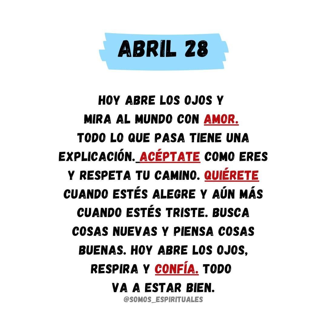 Abril 28. Hoy abre los ojos y mira al mundo con amor. Todo lo que pasa tiene una explicación. Acéptate como eres y respeta tu camino. Quiérete cuando estés alegre y aún más cuando estés triste. Busca cosas nuevas y piensa cosas buenas. Hoy abre los ojos, respira y confía. Todo va a estar bien.