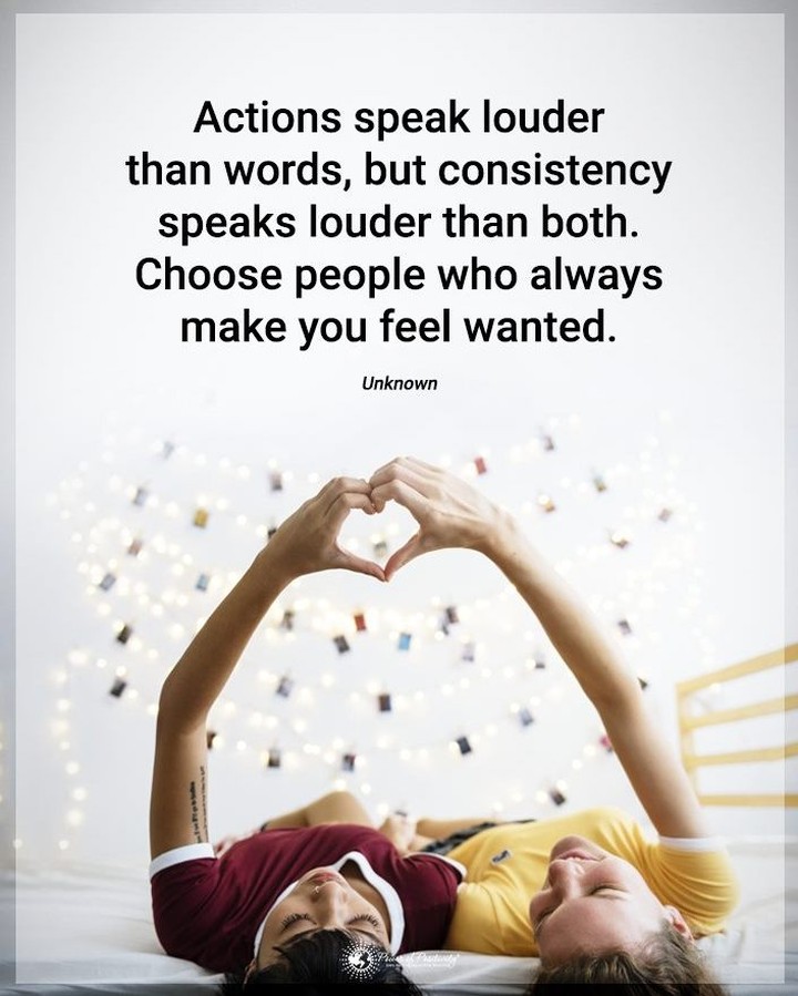 Actions speak louder than words, but consistency speaks louder than both. Choose people who always make you feel wanted.