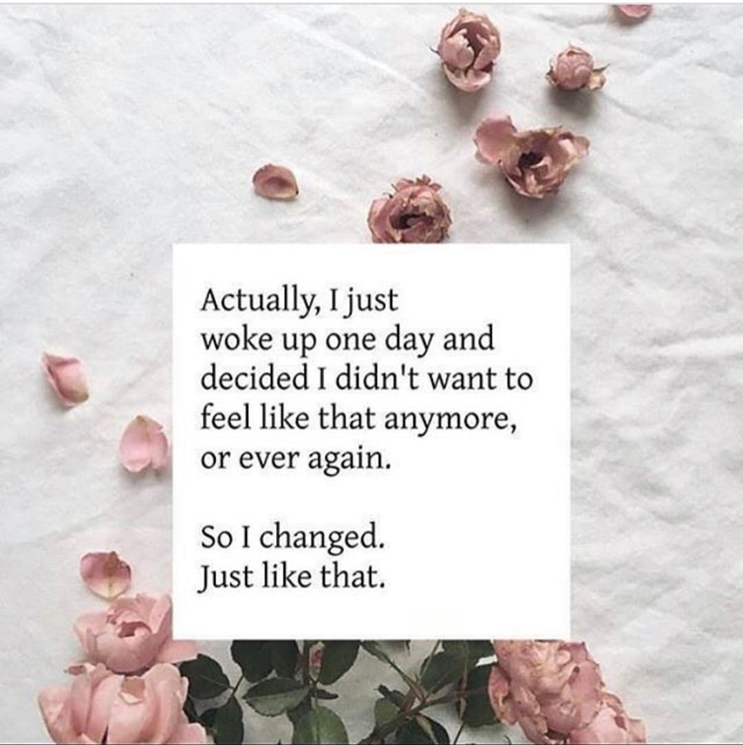 Actually, I just woke up one day and decided I didn't want to feel like that anymore, or ever again. So I changed. Just like that.