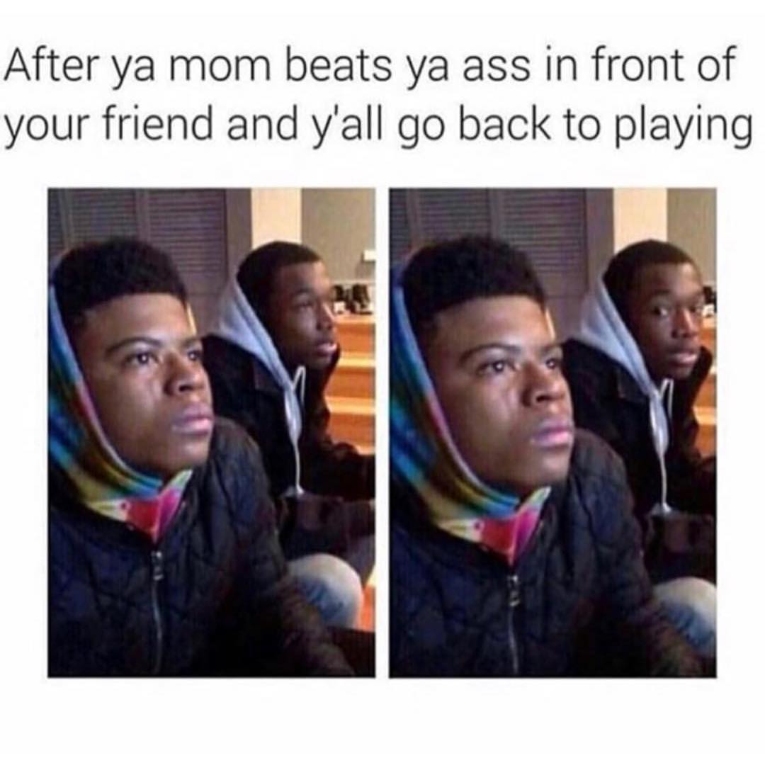 After ya mom beats ya ass in front of your friend and y'all go back to playing.