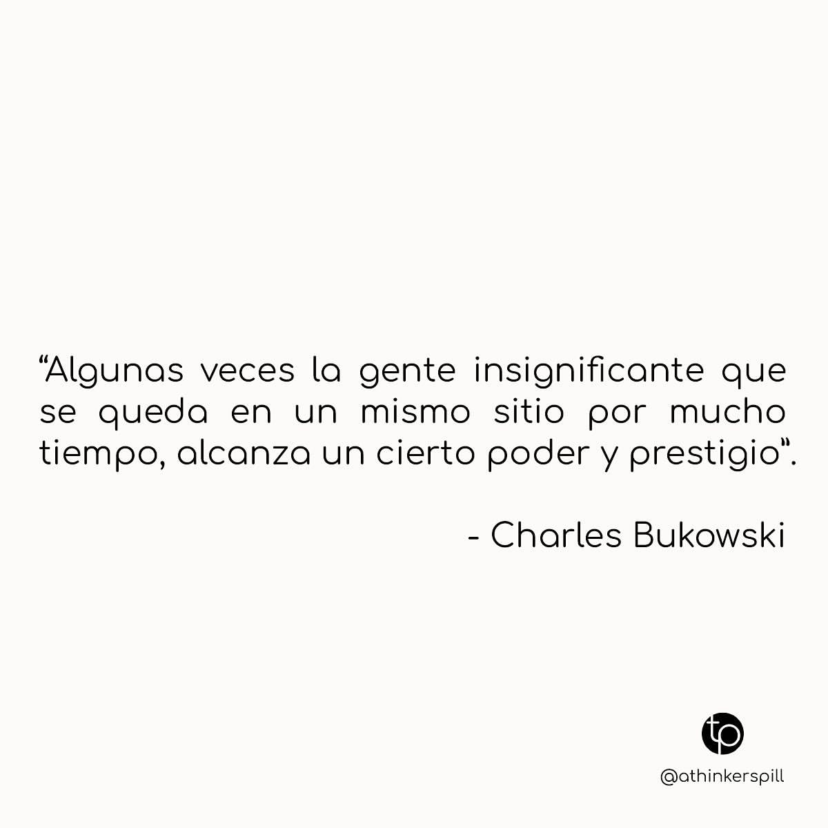 "Algunas veces la gente insignificante que se queda en un mismo sitio por mucho tiempo, alcanza un cierto poder y prestigio". Charles Bukowski.