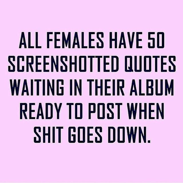 All females have 50 screenshotted quotes waiting in their album ready to post when shit goes down.