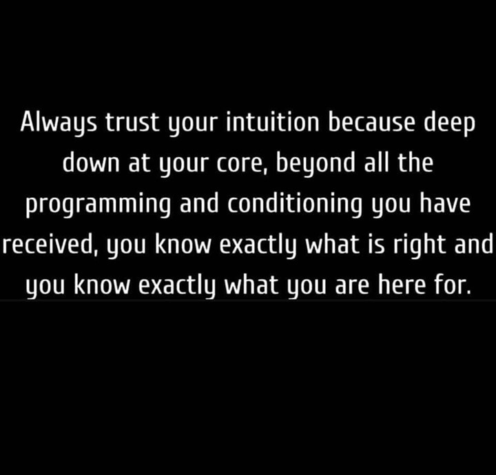 Always trust your intuition because deep down at your core, beyond all the programming and conditioning you have received, you know exactly what is right and you know exactly what you are here for.