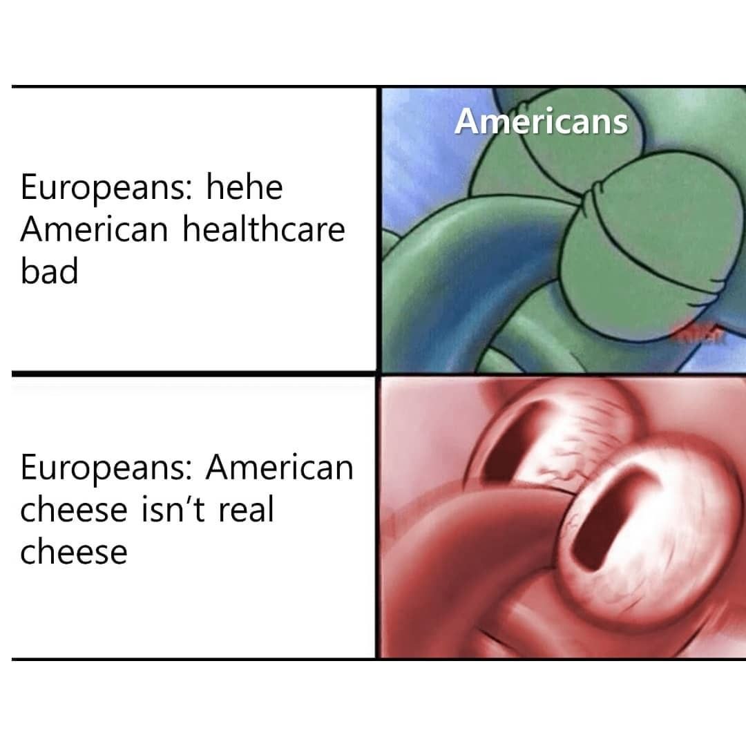 Americans. Europeans: Hehe American healthcare bad. Europeans: American cheese isn't real cheese.