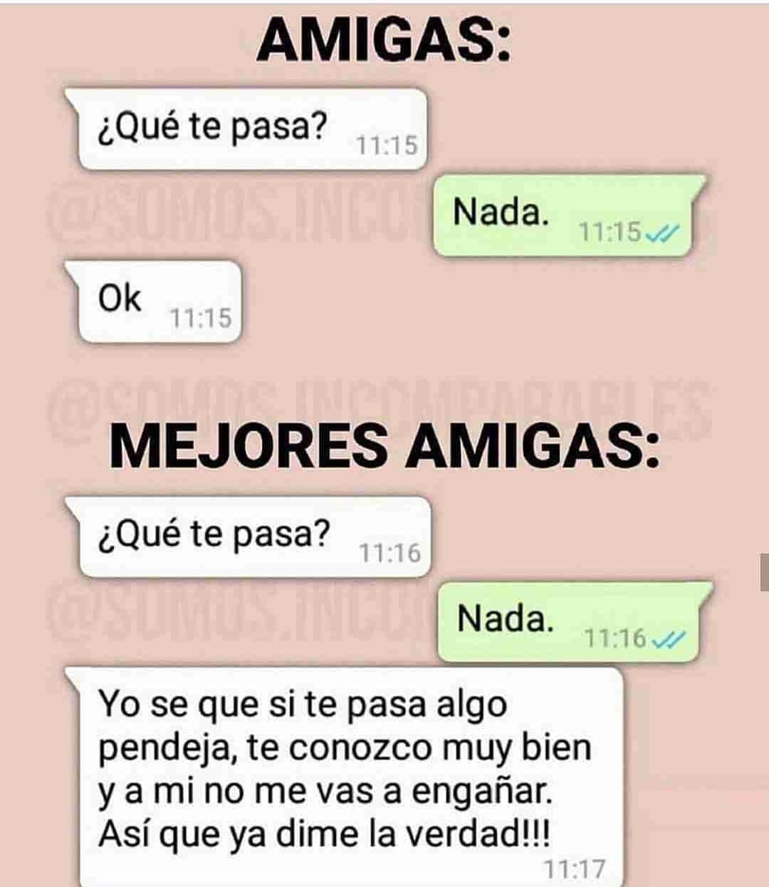 Amigas: ¿Qué te pasa? Nada. Ok. Mejores amigas: ¿Qué te pasa? Nada. Yo se que si te pasa algo pendeja, te conozco muy bien y a mi no me vas a engañar. Así que ya dime la verdad!!!