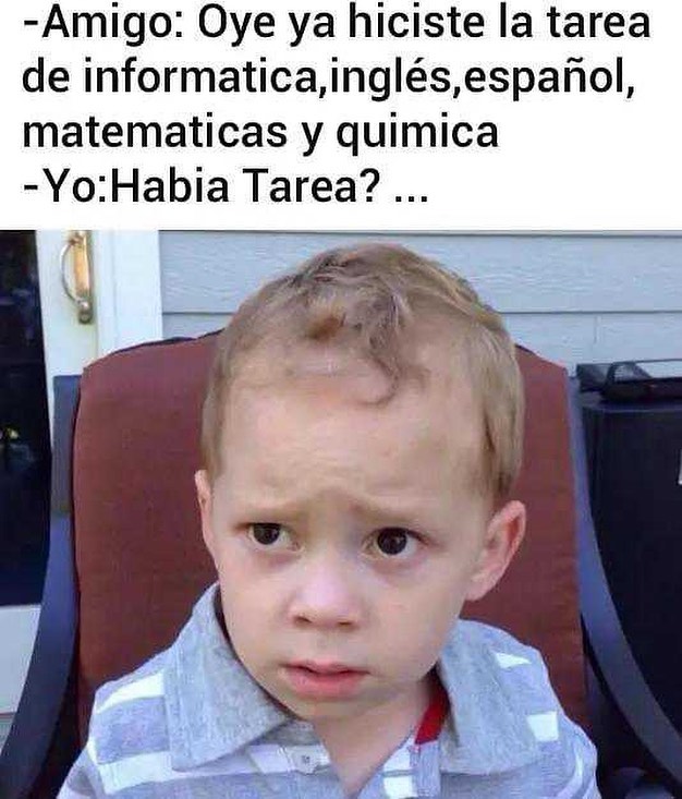 Amigo: Oye ya hiciste la tarea de informatica, inglés, español, matematicas y quimica  Yo: Habia Tarea?