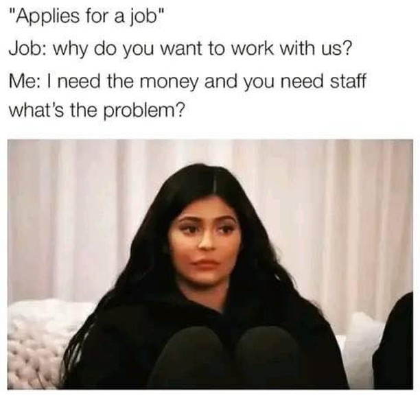 "Applies for a job".  Job: why do you want to work with us?  Me: I need the money and you need staff what's the problem?