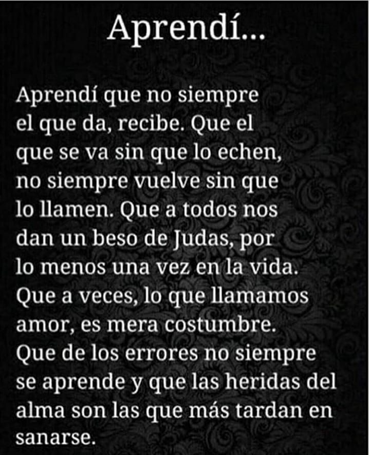 Aprendí... Aprendí que no siempre el que da, recibe. Que el que se va sin que lo echen, no siempre vuelve sin que lo llamen. Que a todos nos dan un beso de Judas, por lo menos una vez en la vida. Que a veces, lo que llamamos amor, es mera costumbre. Que de los errores no siempre se aprende y que las heridas del alma son las que más tardan en sanarse.