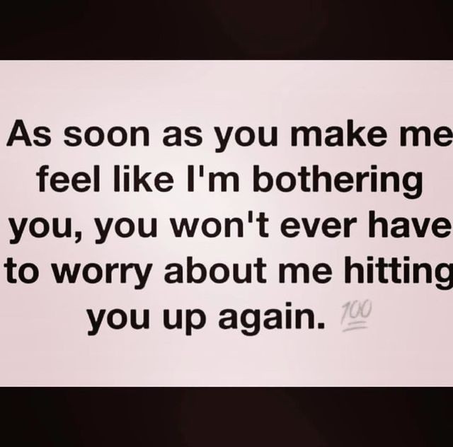 As soon as you make me feel like I'm bothering you, you won't ever have to worry about me hitting you up again.