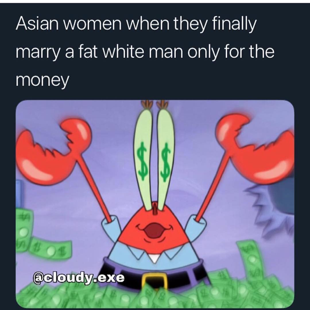 Asian women when they finally marry a fat white man only for the money.