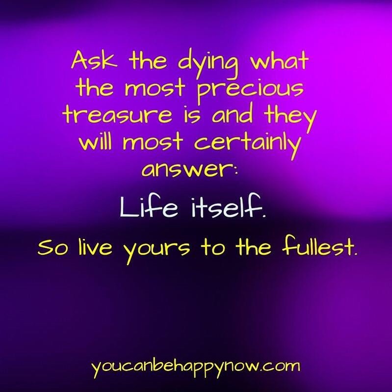 Ask the dying what the most precious treasure is and they will most certainly answer: Life itself. So live yours to the fullest.