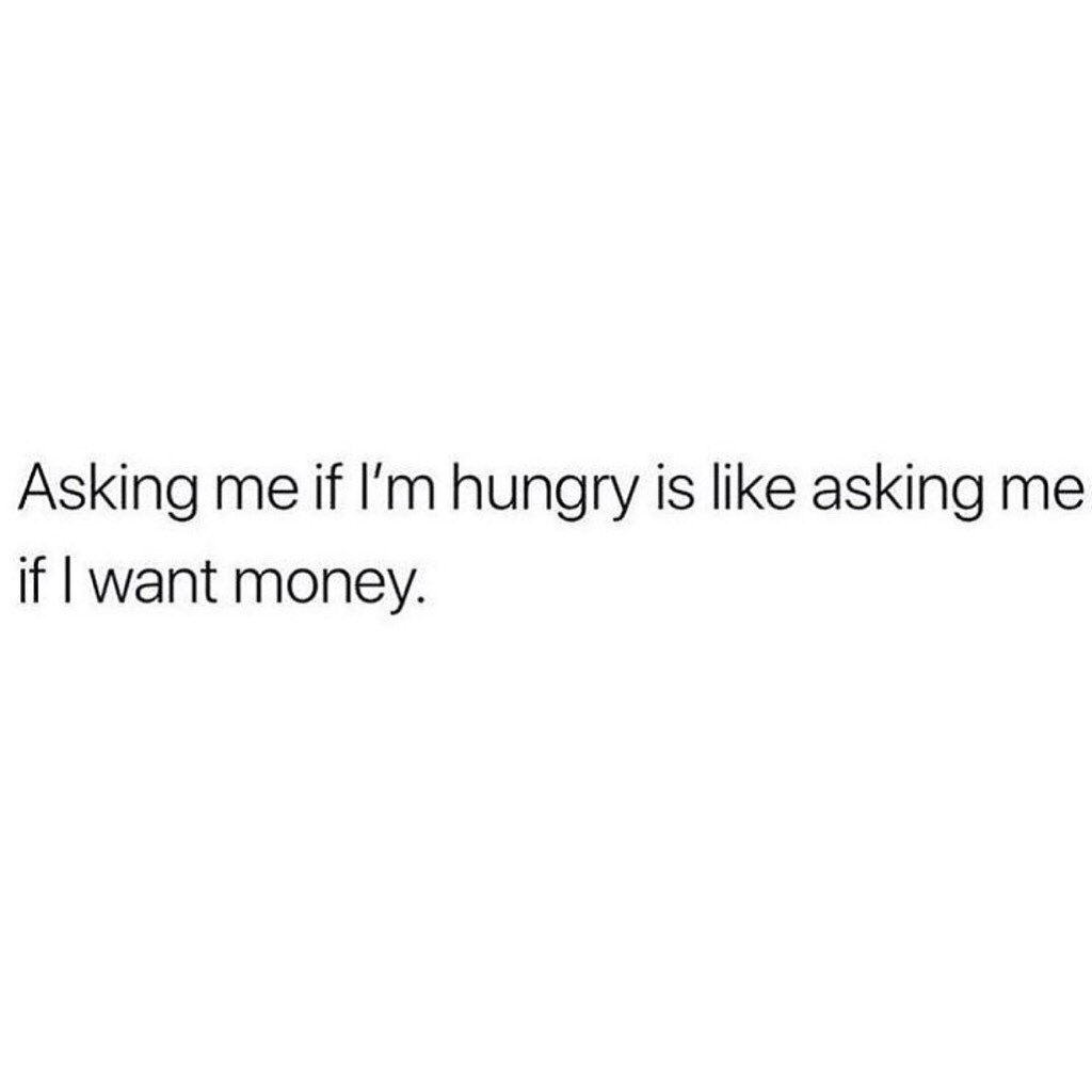 Asking me if I'm hungry is like asking me if I want money.