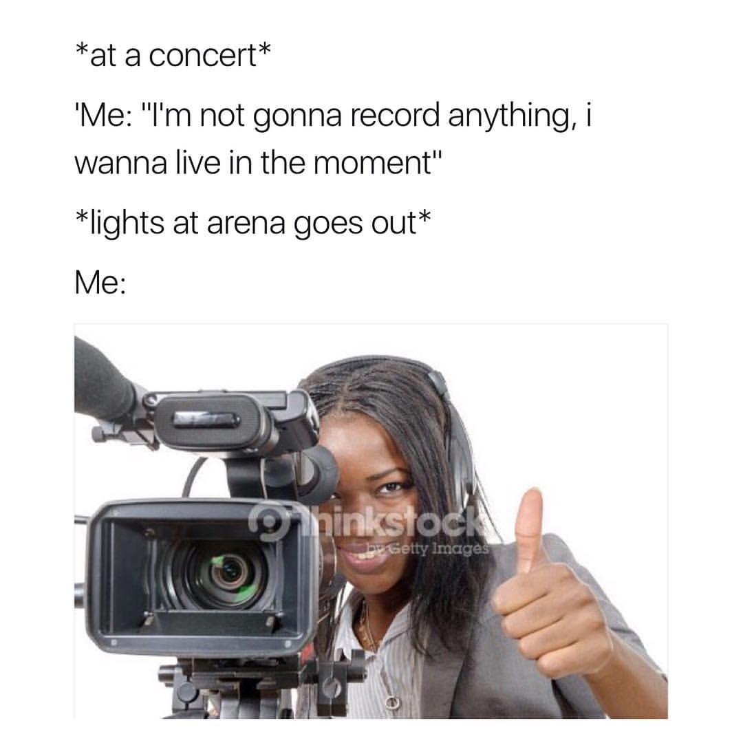 *At a concert* "Me: "I'm not gonna record anything, I wanna live in the moment"  *Lights at arena goes out*  Me: