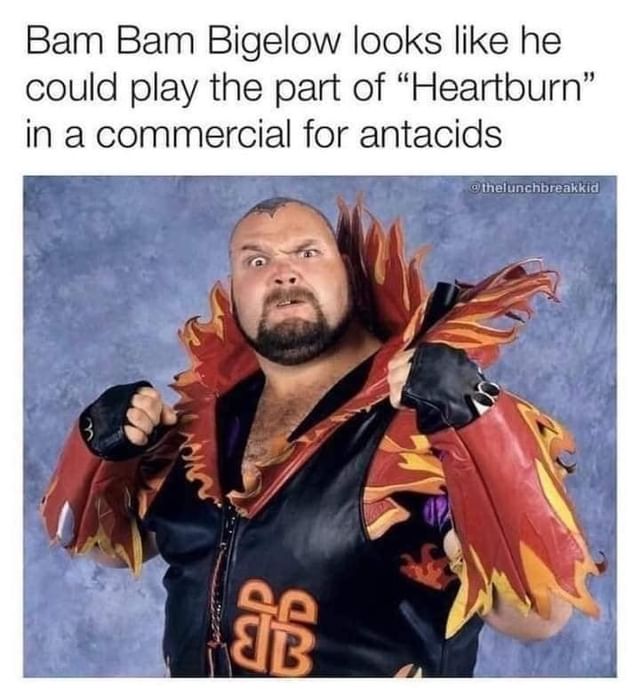 Bam Bam Bigelow looks like he could play the part of "Heartburn" in a commercial for antacids.