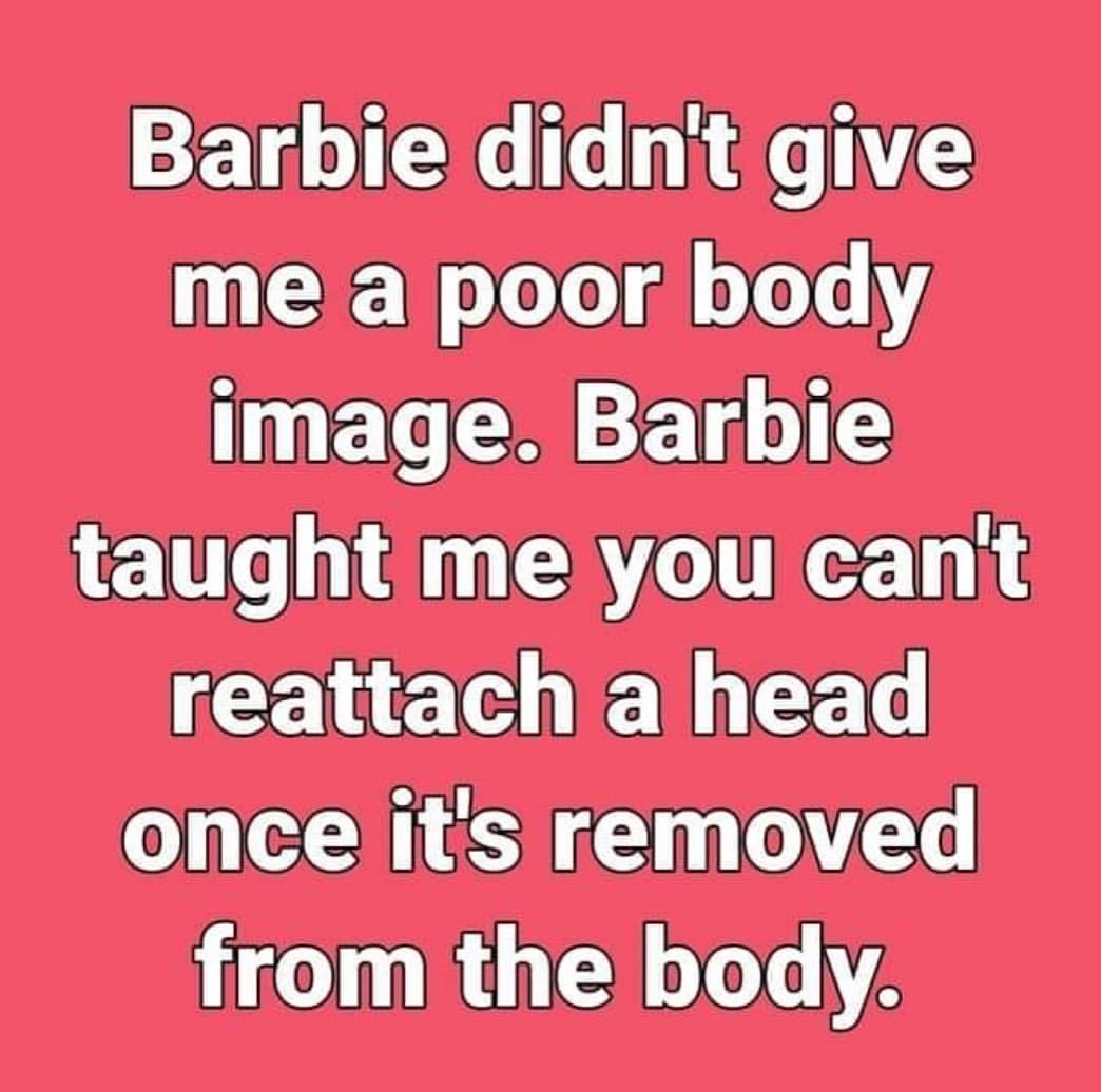 Barbie didn't give me a poor body image. Barbie taught ne you can't reattach ahead once it's removed from the body.