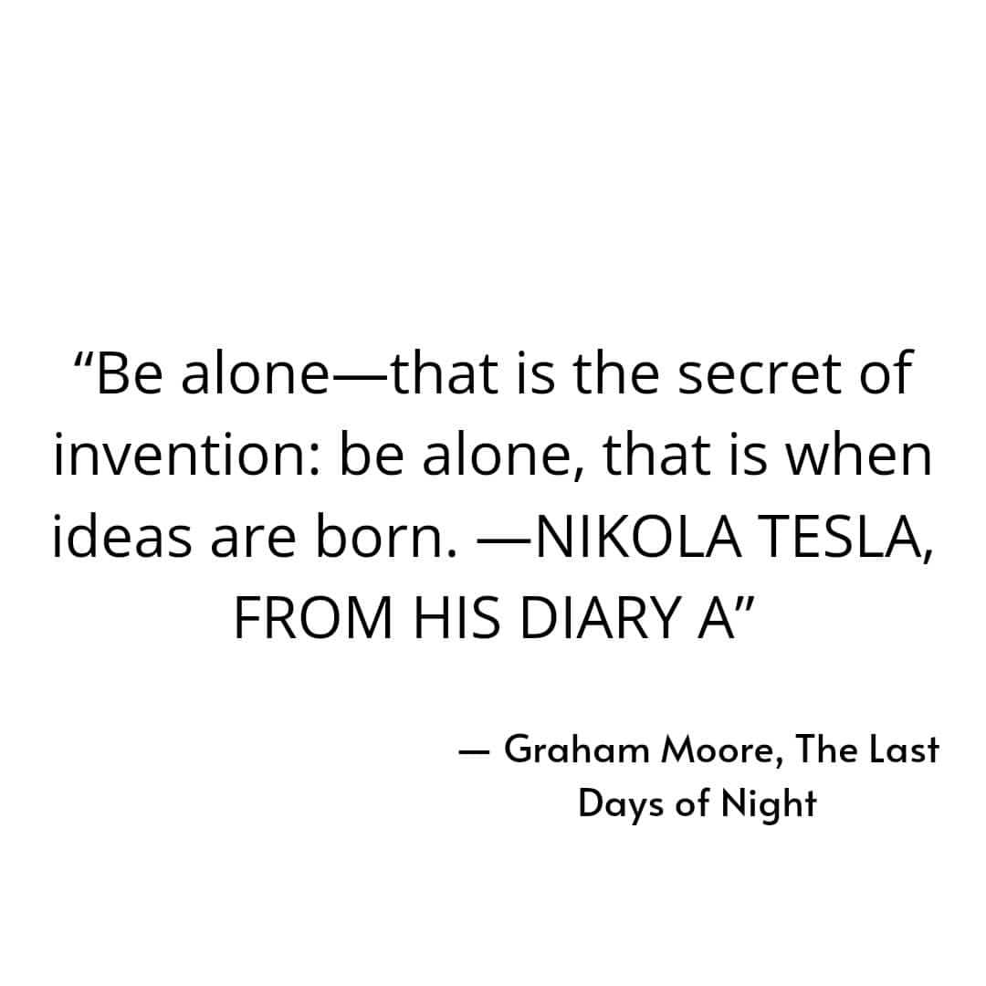 "Be alone, that is the secret of invention: be alone, that is when ideas are born. Nikola Tesla, from his diary A". Graham Moore, The Last Days of Night.