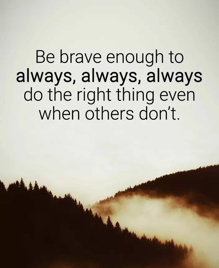 Be brave enough to always, always, always do the right thing even when others don't.