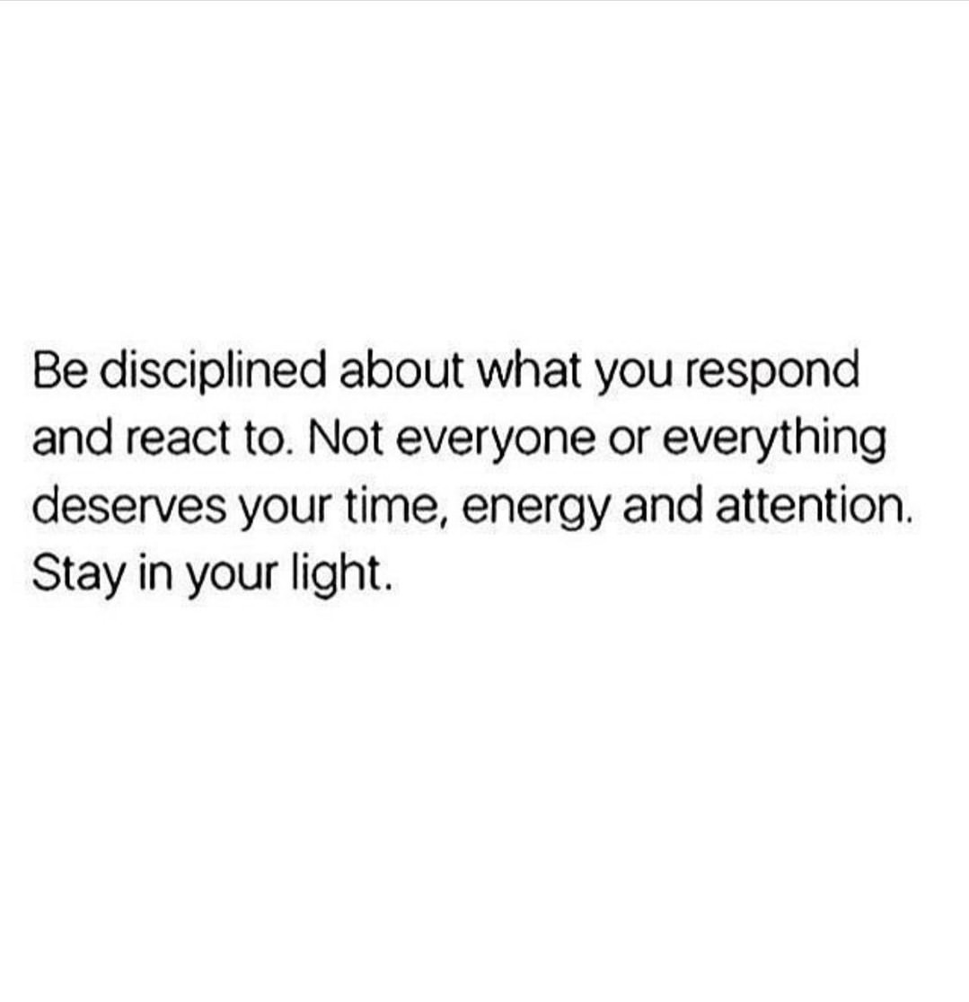 Be disciplined about what you respond and react to. Not everyone or everything deserves your time, energy and attention. Stay in your light.