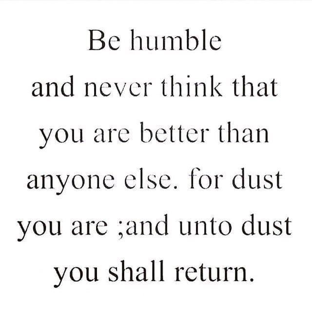 Be humble and never think that you are better than anyone else. For dust you are, and unto dust you shall return.