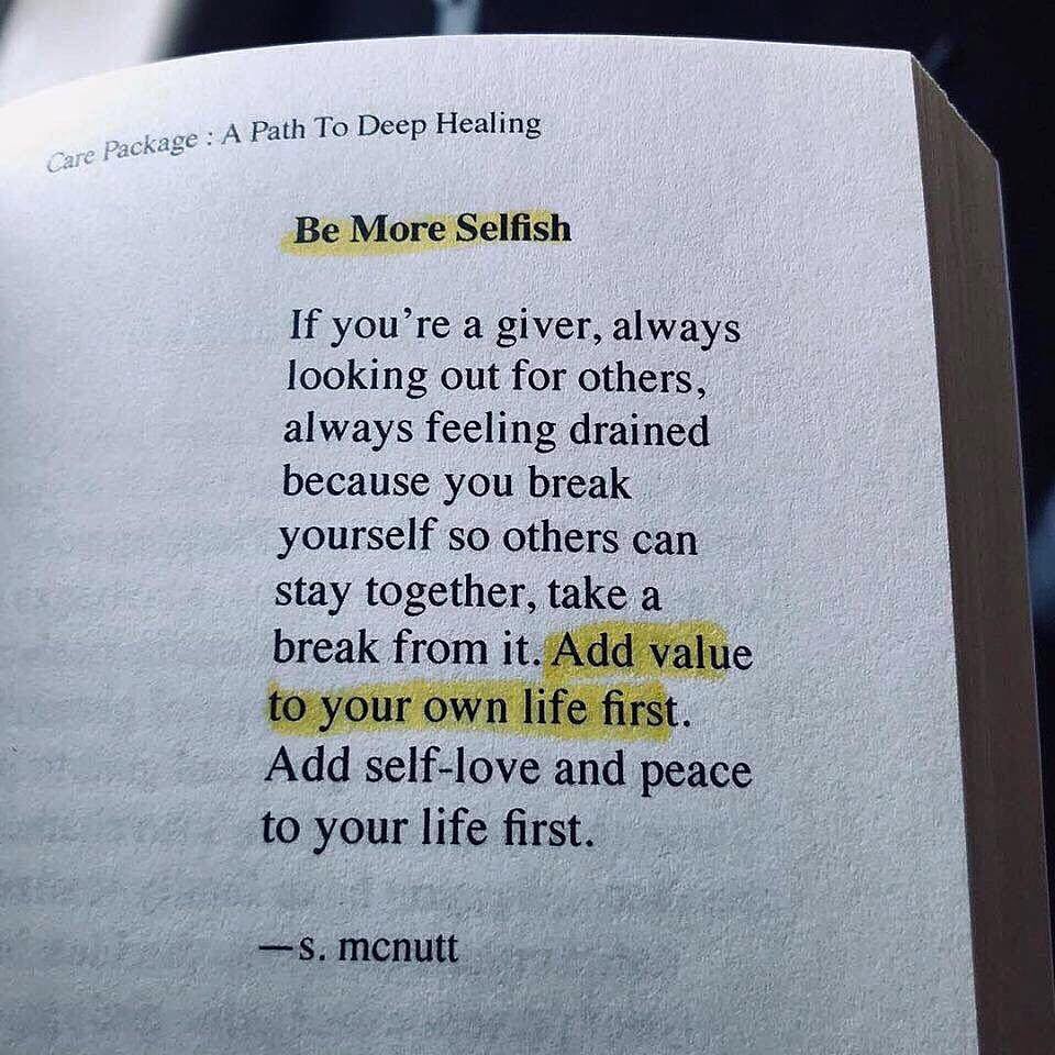 Be more selfish. If you're a giver, always looking out for others, always feeling drained because you break yourself so others can stay together, take a break from it. Add value to your own life first. Add self-love and peace to your life first.