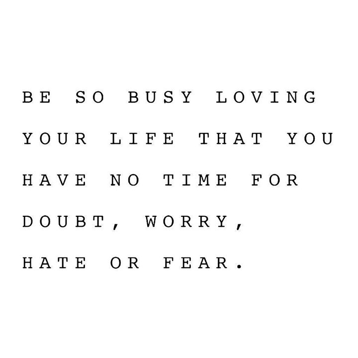 Be so busy loving your life that you have no time for doubt, worry, hate or fear.