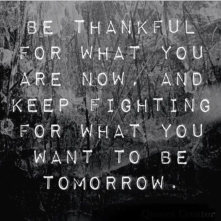 Be thankful for what you are now, and keep fighting for what you want to be tomorrow.