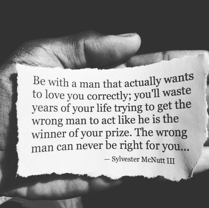 Be with a man that actually wants to love you correctly; youm waste years of your life trying to get the wrong man to act like he is the winner of your prize. The wrong man can never be right for you...