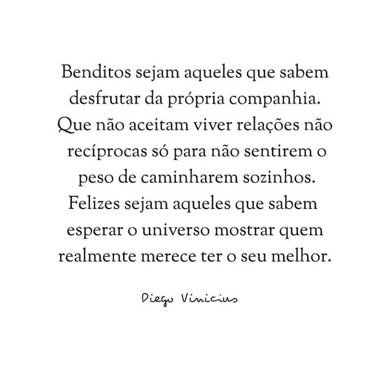 Benditos sejam aqueles que sabem desfrutar da própria companhia. Que não aceitam viver relações não recíprocas só para não sentirem o peso de caminharem sozinhos. Felizes sejam aqueles que sabem esperar o universo mostrar quem realmente merece ter o seu melhor.