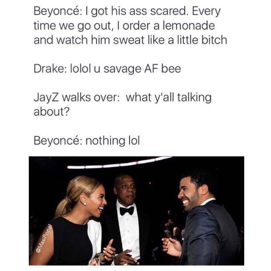 Beyoncé: I got his ass scared. Every time we go out, I order a lemonade and watch him sweat like a little bitch Drake: lolol u savage AF bee. JayZ walks over: What y'all talking about? Beyoncé: nothing lol.