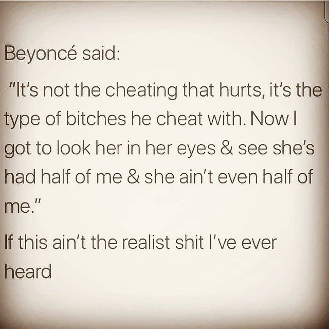 Beyoncé said: "It's not the cheating that hurts, it's the type of bitches he cheat with. Now I got to look her in her eyes & see she's had half of me & she ain't even half of me."  If this ain't the realist shit I've ever heard.
