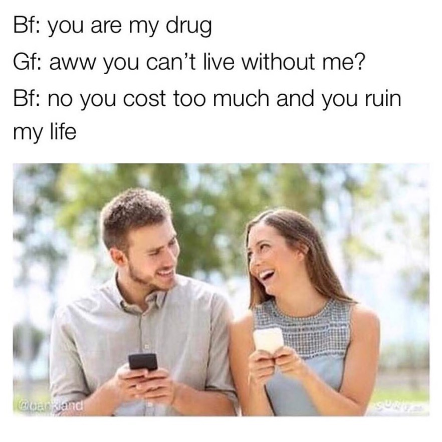 Bf: You are my drug. Gf: Aww you can't live without me? Bf: No you cost too much and you ruin my life.