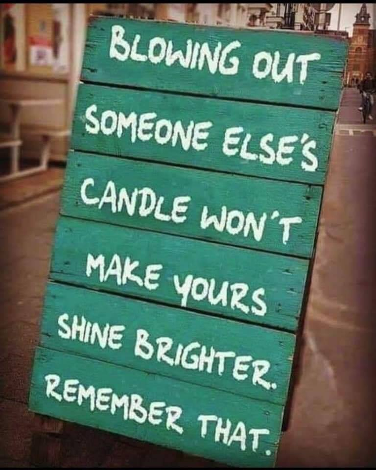 Blowing out someone else's candle won't make yours shine brighter remember that.