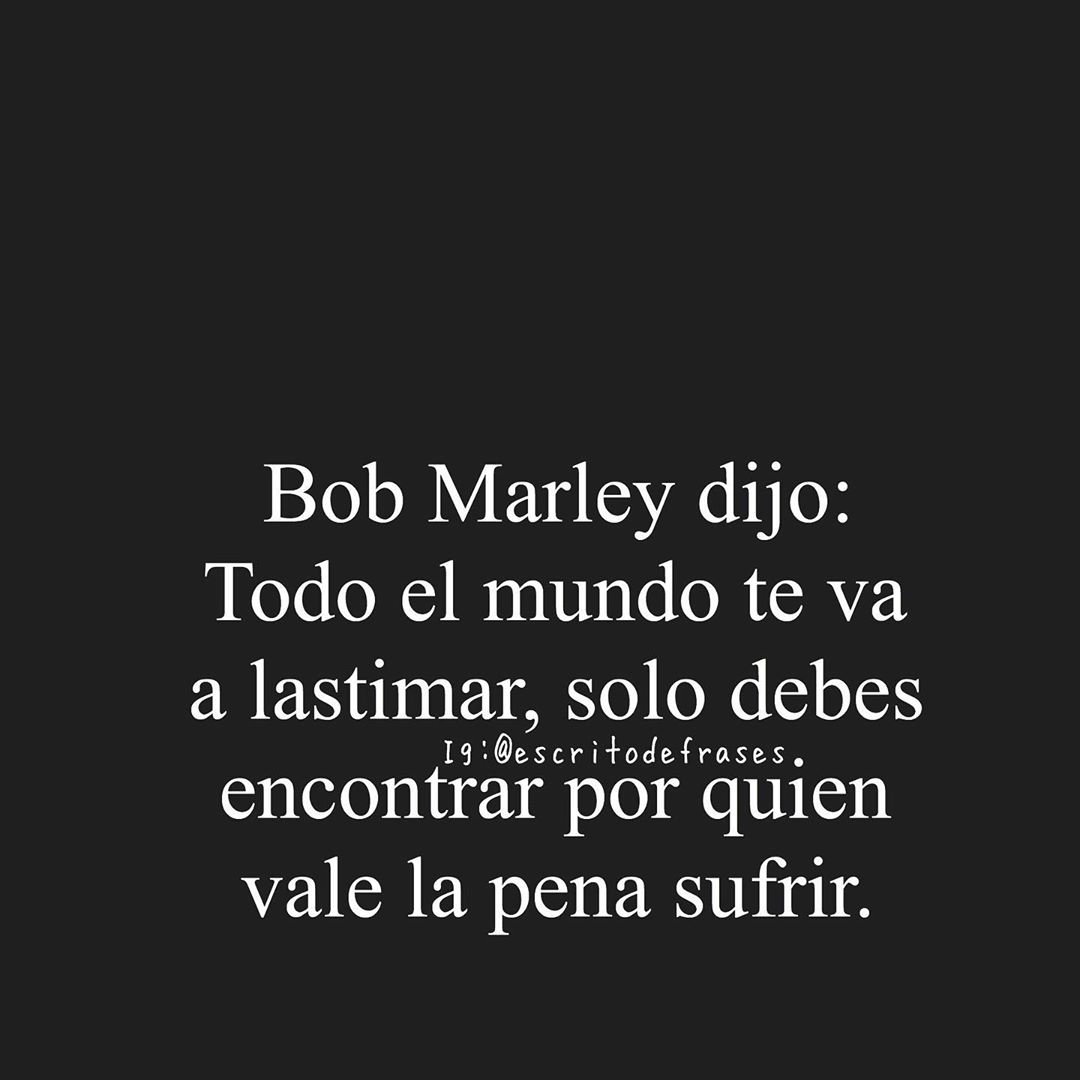 Bob Marley dijo: Todo el mundo te va a lastimar, solo debes encontrar por quien vale la pena sufrir.