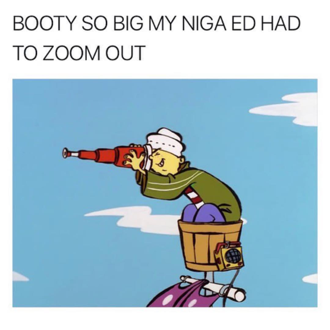 Booty so big my niga ed had to zoom out.